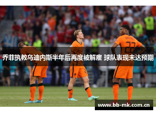 乔菲执教乌迪内斯半年后再度被解雇 球队表现未达预期 乔菲执教乌迪内斯半年后再度被解雇 球队表现未达预期