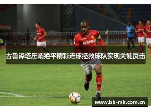 古鲁泽塔压哨绝平精彩进球拯救球队实现关键反击 古鲁泽塔压哨绝平精彩进球拯救球队实现关键反击